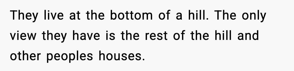 They live at the bottom of a hill. The only view they have is the rest of the hill and other peoples houses.