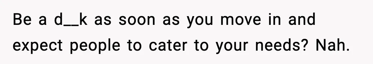 Be a d__k as soon as you move in and expect people to cater to your needs? Nah.