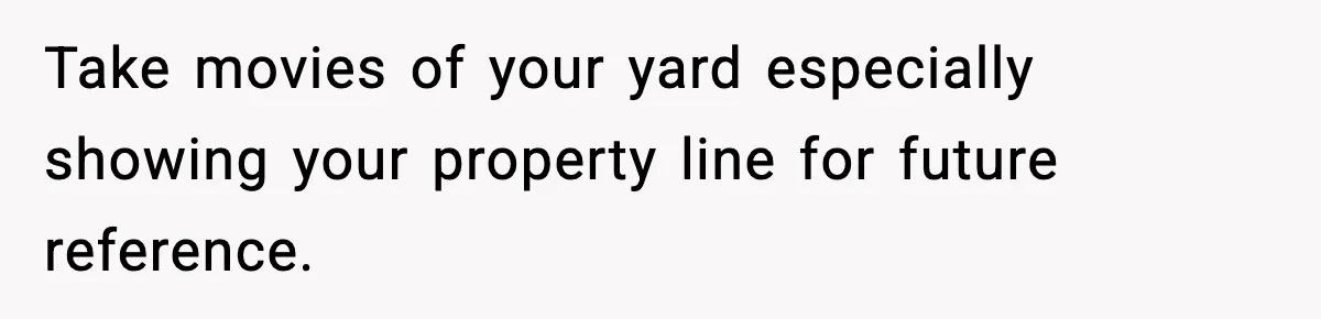 Take movies of your yard especially showing your property line for future reference.