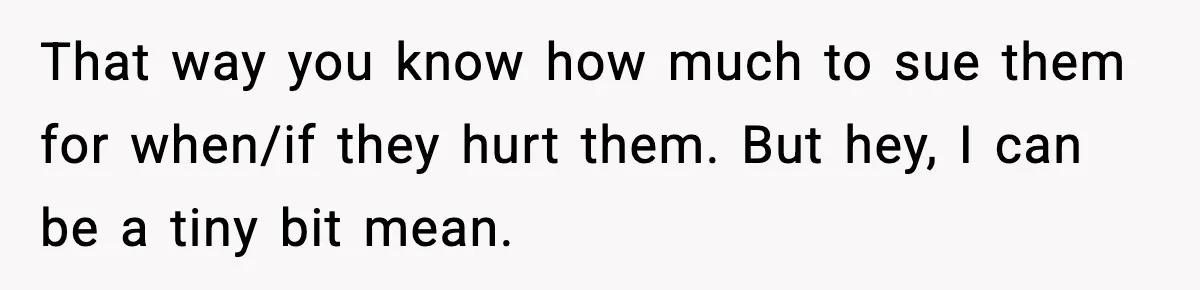 That way you know how much to sue them for when/if they hurt them. But hey, I can be a tiny bit mean.