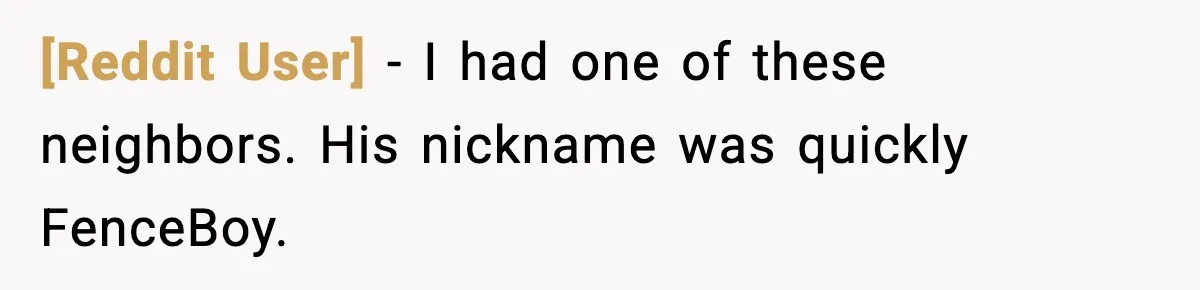 [Reddit User] − I had one of these neighbors. His nickname was quickly FenceBoy.