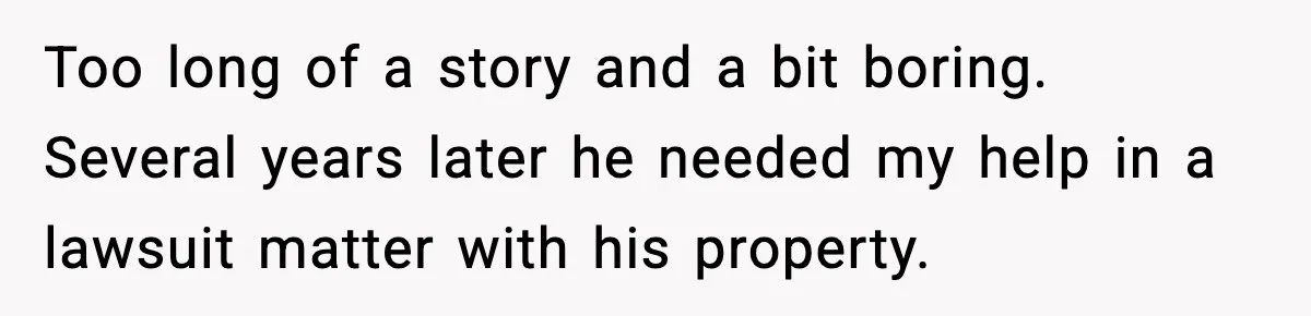 Too long of a story and a bit boring. Several years later he needed my help in a lawsuit matter with his property.