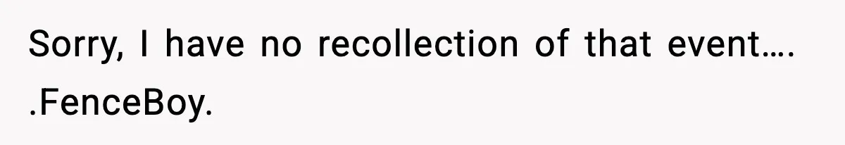 Sorry, I have no recollection of that event…. .FenceBoy.