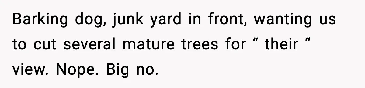 Barking dog, junk yard in front, wanting us to cut several mature trees for “ their “ view. Nope. Big no.