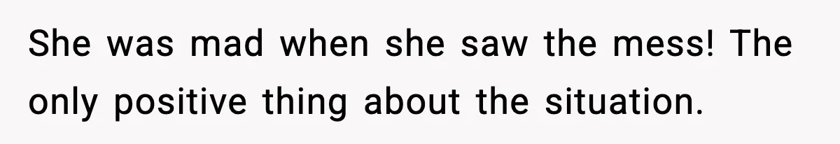 She was mad when she saw the mess! The only positive thing about the situation.