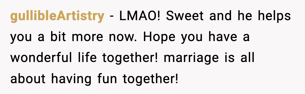 gullibleArtistry - LMAO! Sweet and he helps you a bit more now. Hope you have a wonderful life together! marriage is all about having fun together!