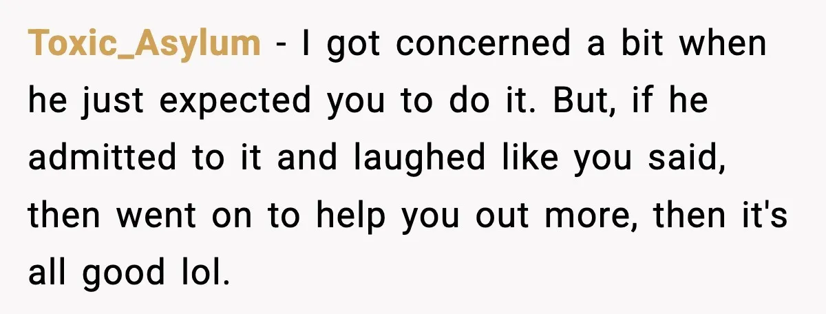 Toxic_Asylum - I got concerned a bit when he just expected you to do it. But, if he admitted to it and laughed like you said, then went on to...