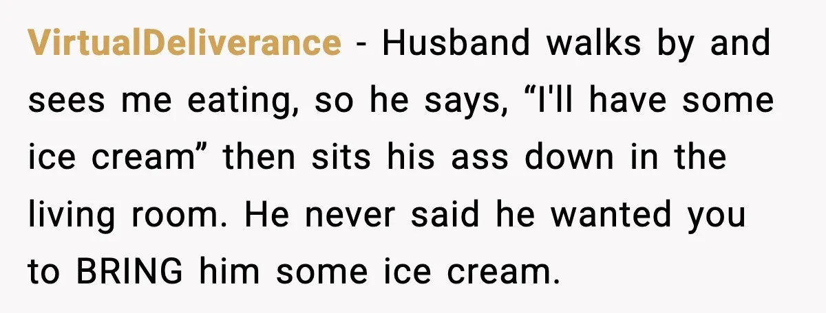VirtualDeliverance - Husband walks by and sees me eating, so he says, “I'll have some ice cream” then sits his ass down in the living room. He never said he...