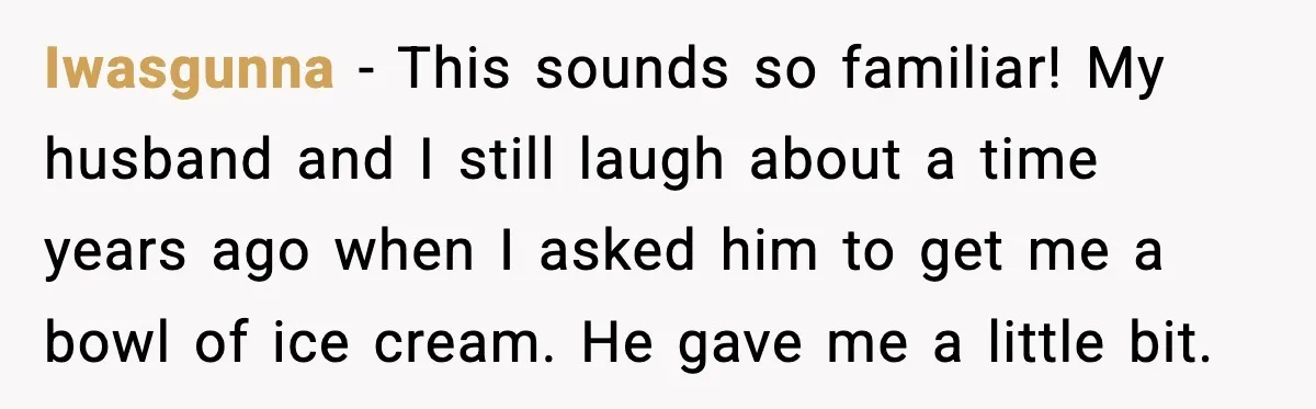 Iwasgunna - This sounds so familiar! My husband and I still laugh about a time years ago when I asked him to get me a bowl of ice cream. He...