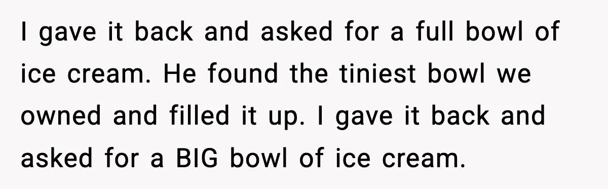 I gave it back and asked for a full bowl of ice cream. He found the tiniest bowl we owned and filled it up. I gave it back and asked...