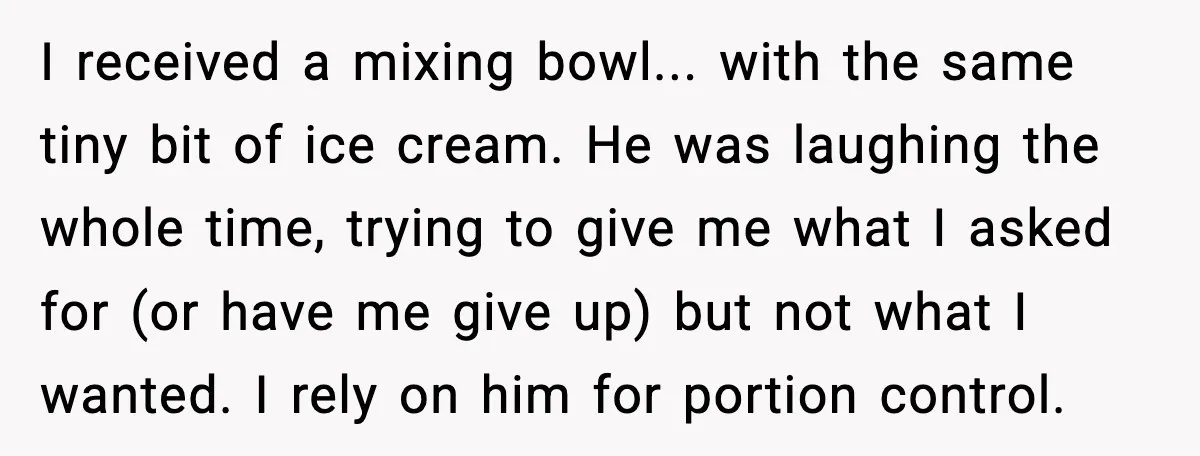 I received a mixing bowl... with the same tiny bit of ice cream. He was laughing the whole time, trying to give me what I asked for (or have me...