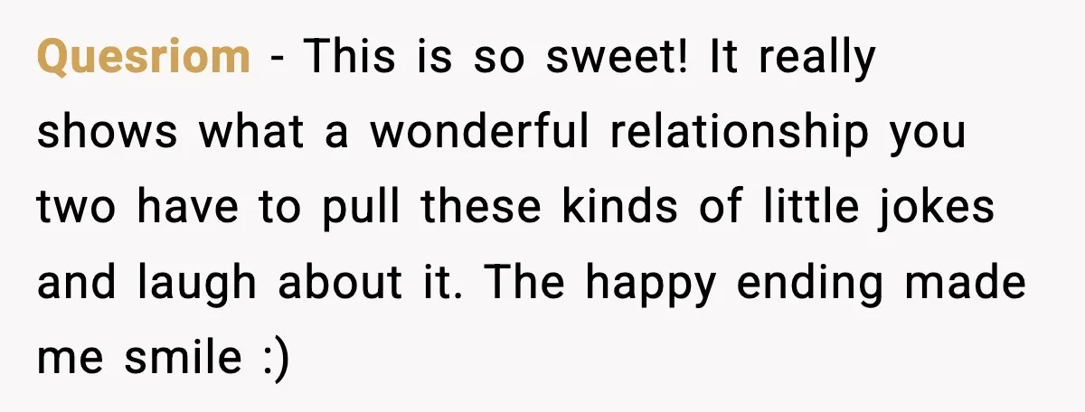 Quesriom - This is so sweet! It really shows what a wonderful relationship you two have to pull these kinds of little jokes and laugh about it. The happy ending...