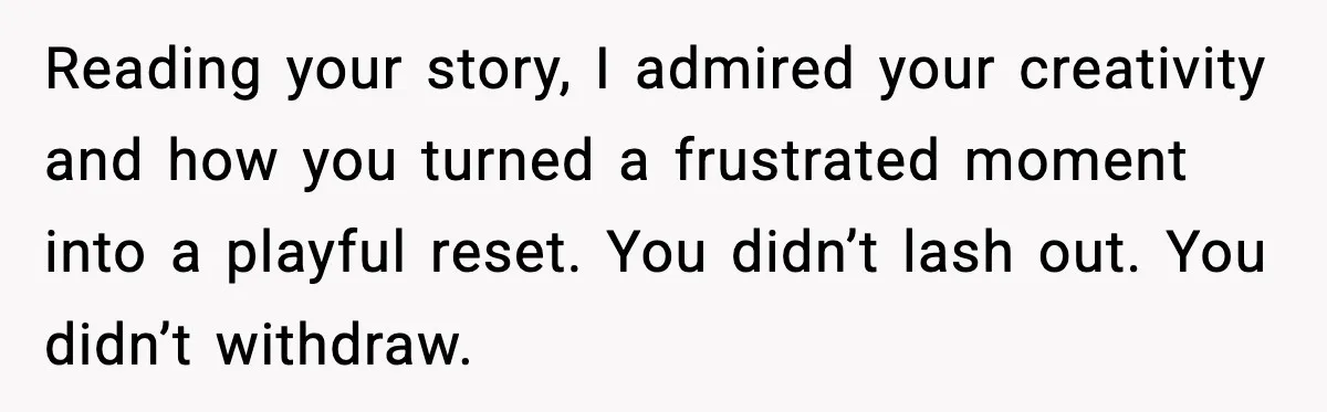 Reading your story, I admired your creativity and how you turned a frustrated moment into a playful reset. You didn’t lash out. You didn’t withdraw.