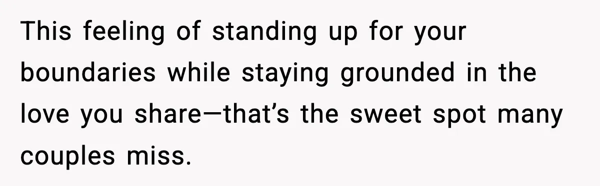 This feeling of standing up for your boundaries while staying grounded in the love you share—that’s the sweet spot many couples miss.