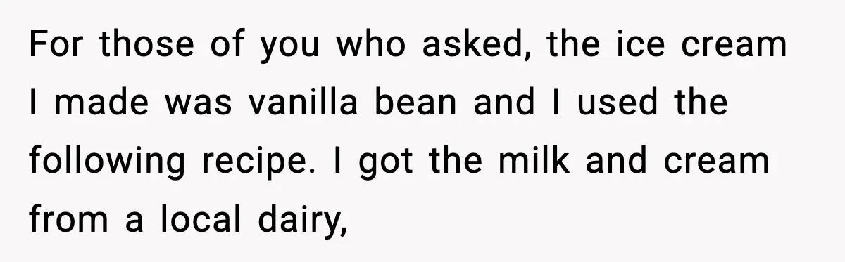 For those of you who asked, the ice cream I made was vanilla bean and I used the following recipe. I got the milk and cream from a local dairy,