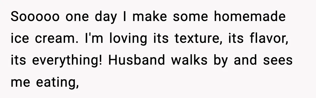 Sooooo one day I make some homemade ice cream. I'm loving its texture, its flavor, its everything! Husband walks by and sees me eating,