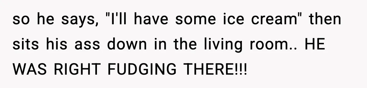 so he says, "I'll have some ice cream" then sits his ass down in the living room.. HE WAS RIGHT FUDGING THERE!!!
