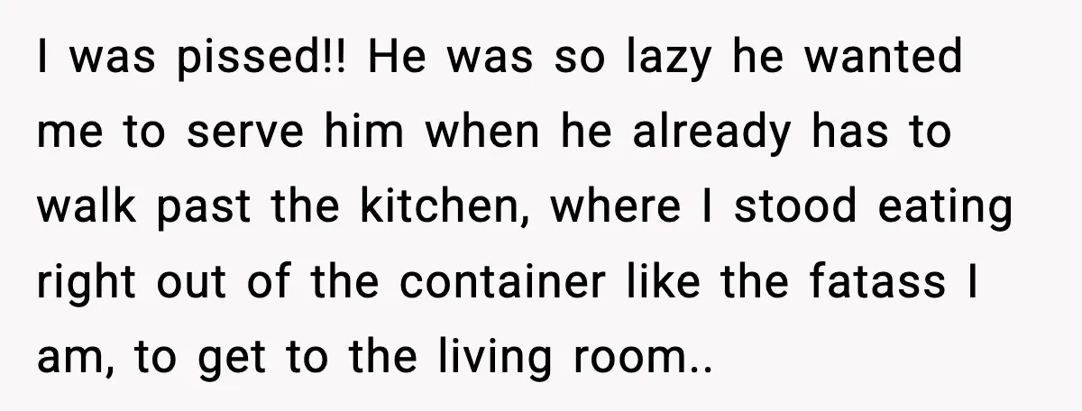 I was pissed!! He was so lazy he wanted me to serve him when he already has to walk past the kitchen, where I stood eating right out of the...