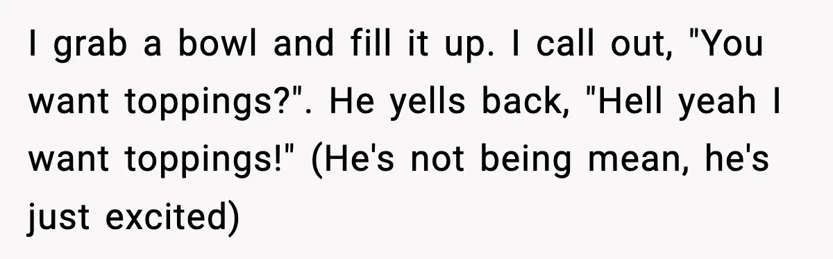 I grab a bowl and fill it up. I call out, "You want toppings?". He yells back, "Hell yeah I want toppings!" (He's not being mean, he's just excited)