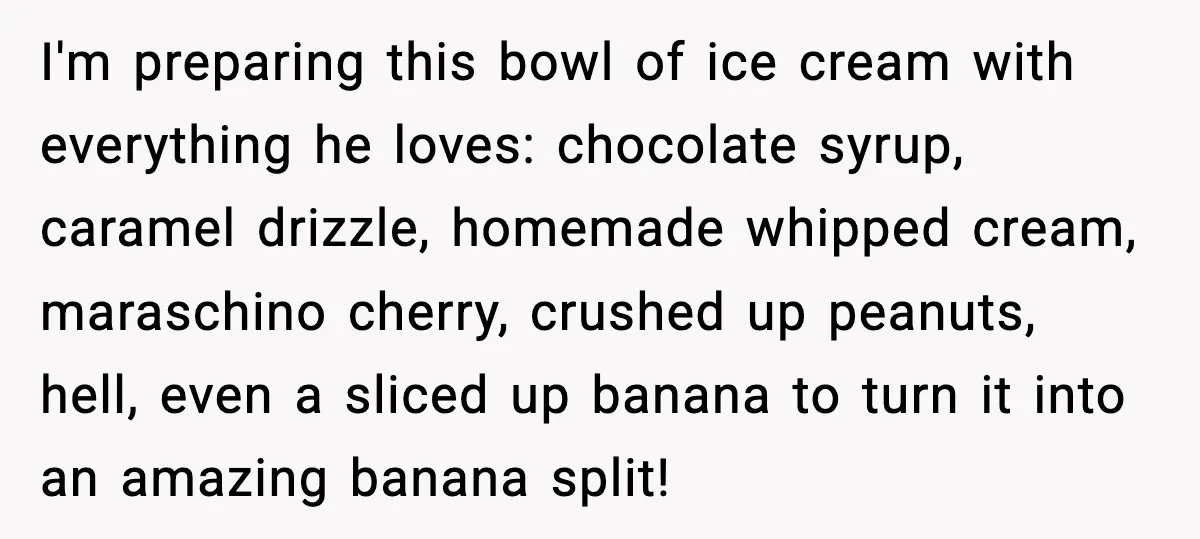 I'm preparing this bowl of ice cream with everything he loves: chocolate syrup, caramel drizzle, homemade whipped cream, maraschino cherry, crushed up peanuts, hell, even a sliced up banana to...