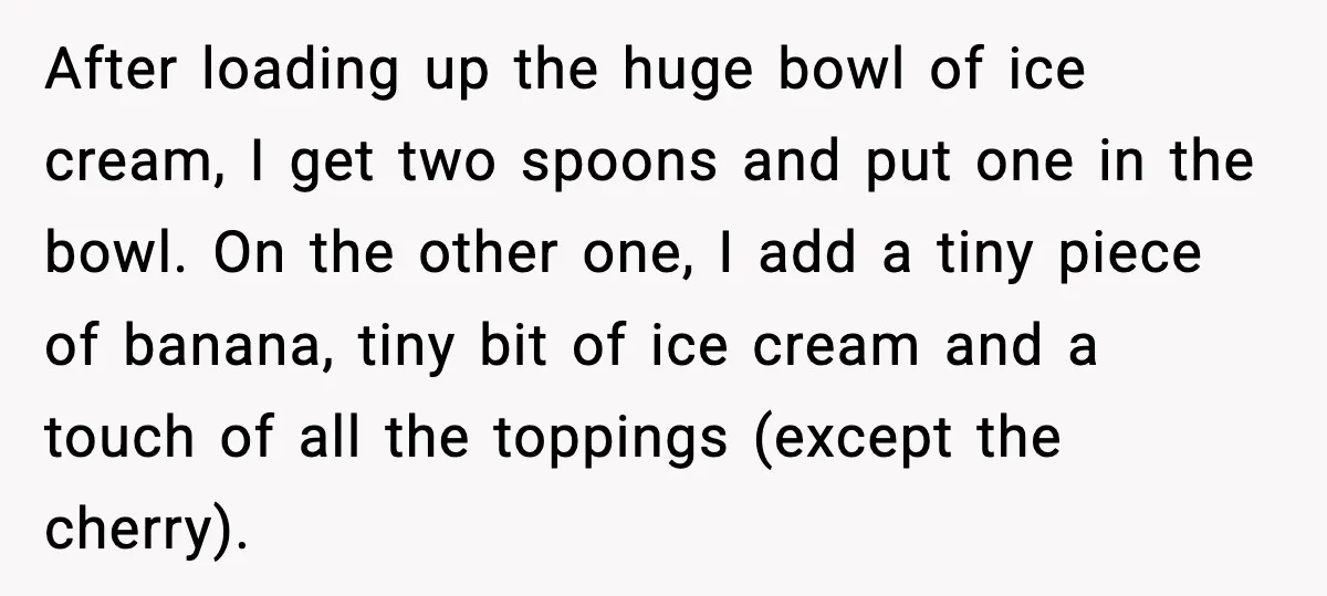 After loading up the huge bowl of ice cream, I get two spoons and put one in the bowl. On the other one, I add a tiny piece of banana,...
