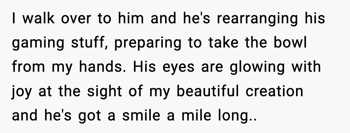 I walk over to him and he's rearranging his gaming stuff, preparing to take the bowl from my hands. His eyes are glowing with joy at the sight of my...