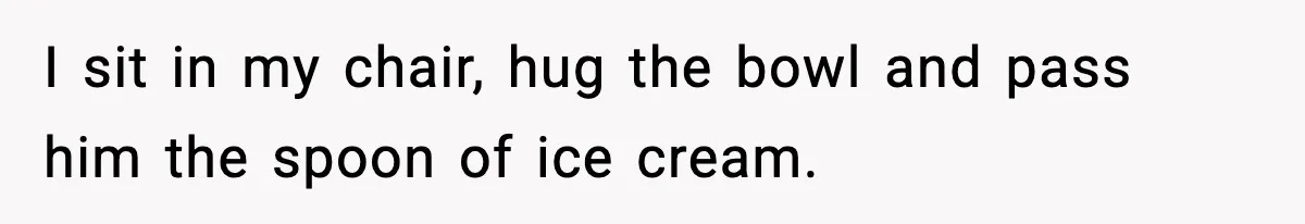 I sit in my chair, hug the bowl and pass him the spoon of ice cream.