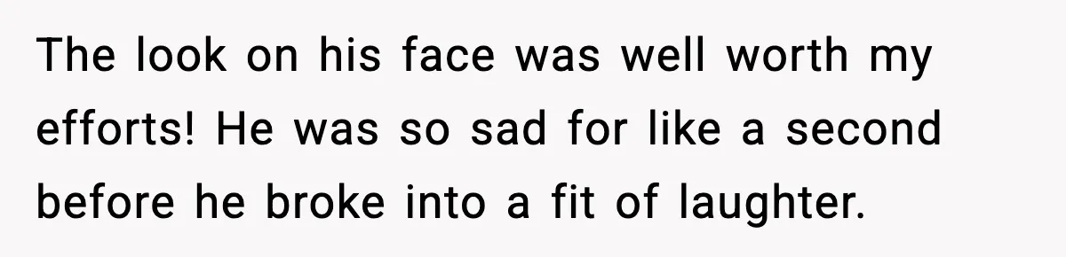 The look on his face was well worth my efforts! He was so sad for like a second before he broke into a fit of laughter.
