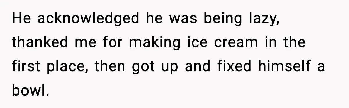 He acknowledged he was being lazy, thanked me for making ice cream in the first place, then got up and fixed himself a bowl.