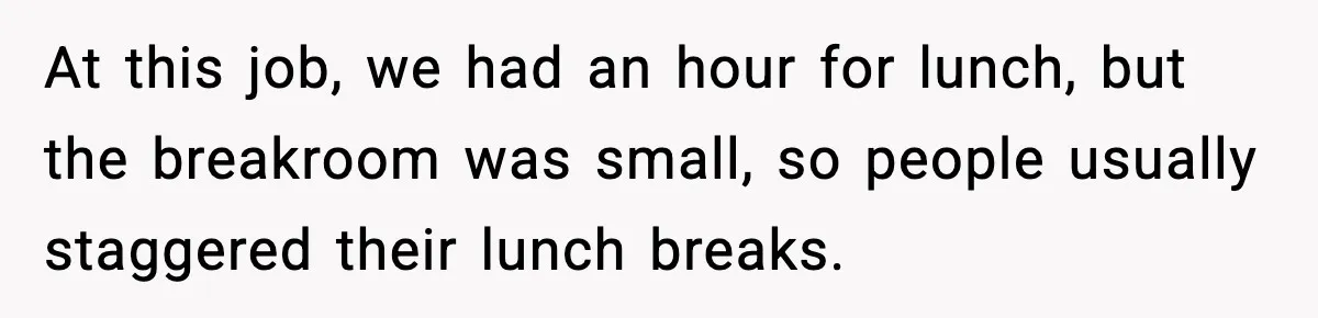 At this job, we had an hour for lunch, but the breakroom was small, so people usually staggered their lunch breaks.