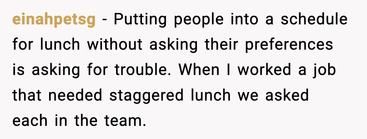 einahpetsg - Putting people into a schedule for lunch without asking their preferences is asking for trouble. When I worked a job that needed staggered lunch we asked each in...