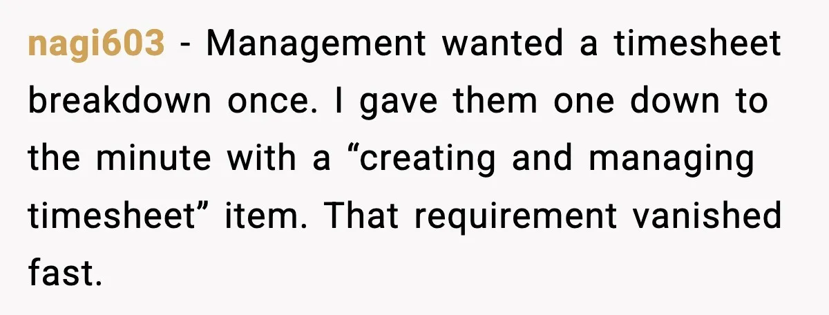 nagi603 - Management wanted a timesheet breakdown once. I gave them one down to the minute with a “creating and managing timesheet” item. That requirement vanished fast.