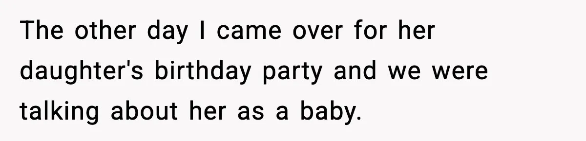 The other day I came over for her daughter's birthday party and we were talking about her as a baby.