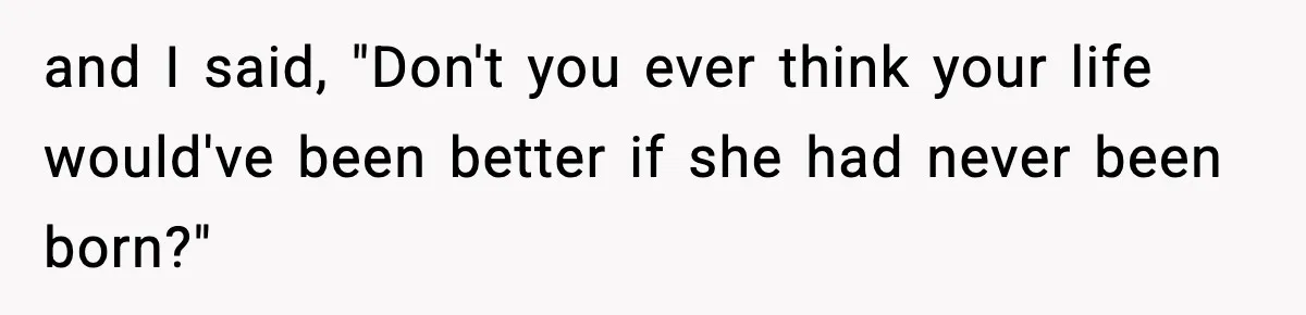 and I said, "Don't you ever think your life would've been better if she had never been born?"