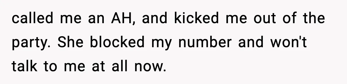 called me an AH, and kicked me out of the party. She blocked my number and won't talk to me at all now.