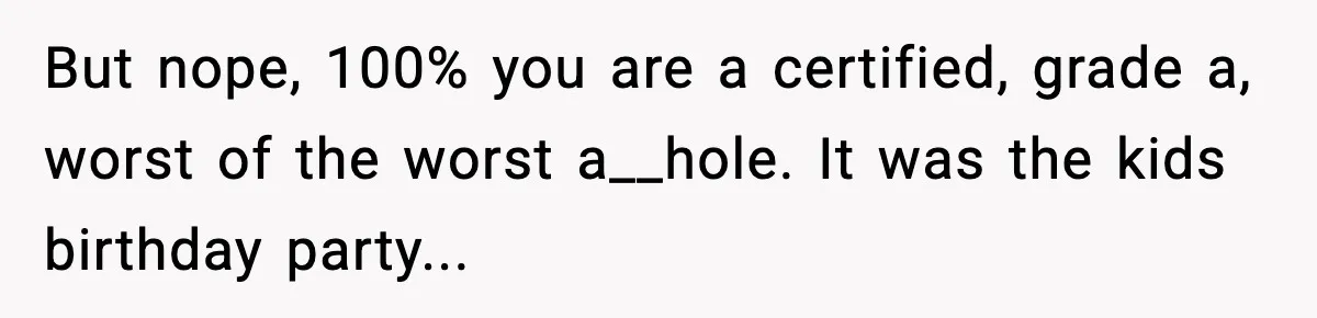 But nope, 100% you are a certified, grade a, worst of the worst a__hole. It was the kids birthday party...