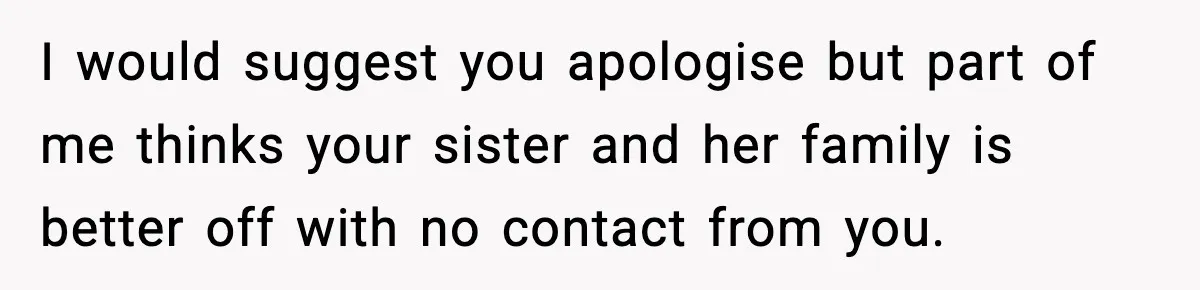 I would suggest you apologise but part of me thinks your sister and her family is better off with no contact from you.