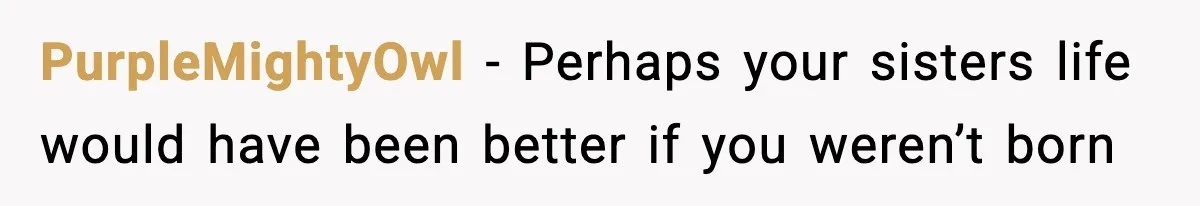 PurpleMightyOwl − Perhaps your sisters life would have been better if you weren’t born