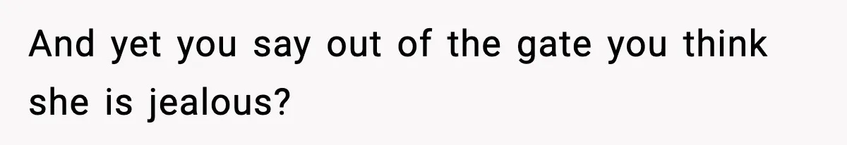 And yet you say out of the gate you think she is jealous?