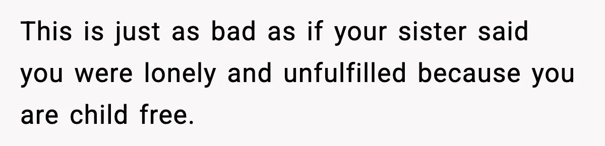 This is just as bad as if your sister said you were lonely and unfulfilled because you are child free.