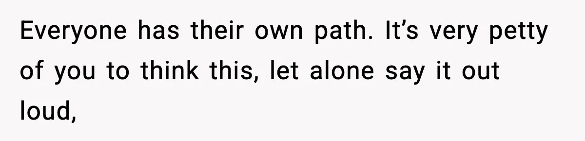 Everyone has their own path. It’s very petty of you to think this, let alone say it out loud,