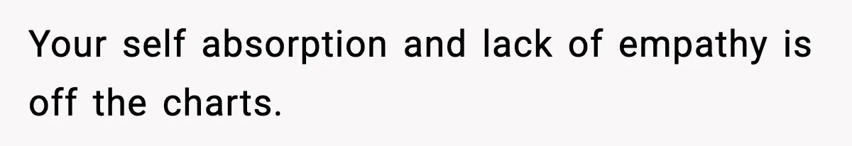 Your self absorption and lack of empathy is off the charts.