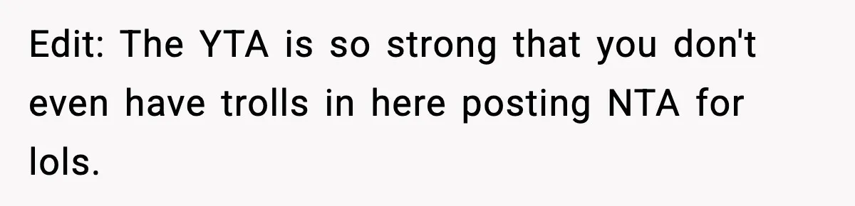 Edit: The YTA is so strong that you don't even have trolls in here posting NTA for lols.