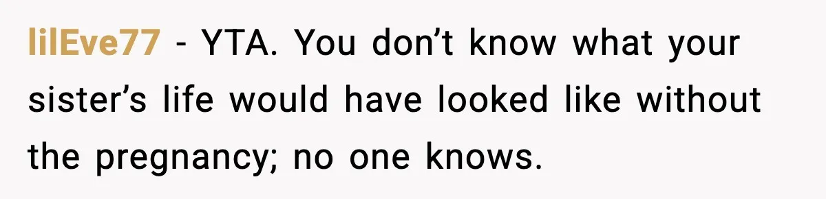 lilEve77 − YTA. You don’t know what your sister’s life would have looked like without the pregnancy; no one knows.