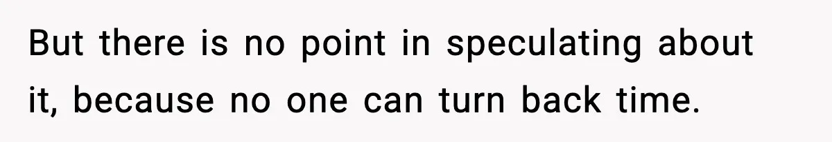 But there is no point in speculating about it, because no one can turn back time.