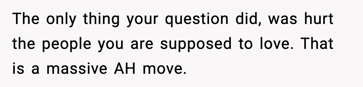 The only thing your question did, was hurt the people you are supposed to love. That is a massive AH move.