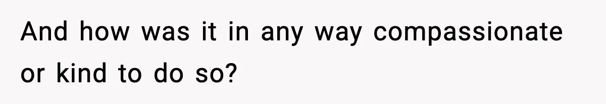 And how was it in any way compassionate or kind to do so?