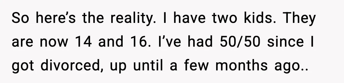So here’s the reality. I have two kids. They are now 14 and 16. I’ve had 50/50 since I got divorced, up until a few months ago..