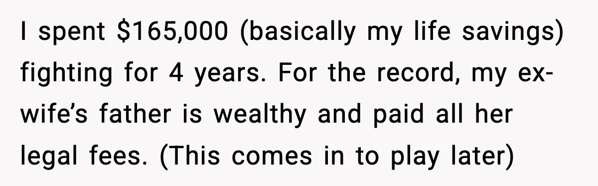I spent $165,000 (basically my life savings) fighting for 4 years. For the record, my ex-wife’s father is wealthy and paid all her legal fees. (This comes in to play...