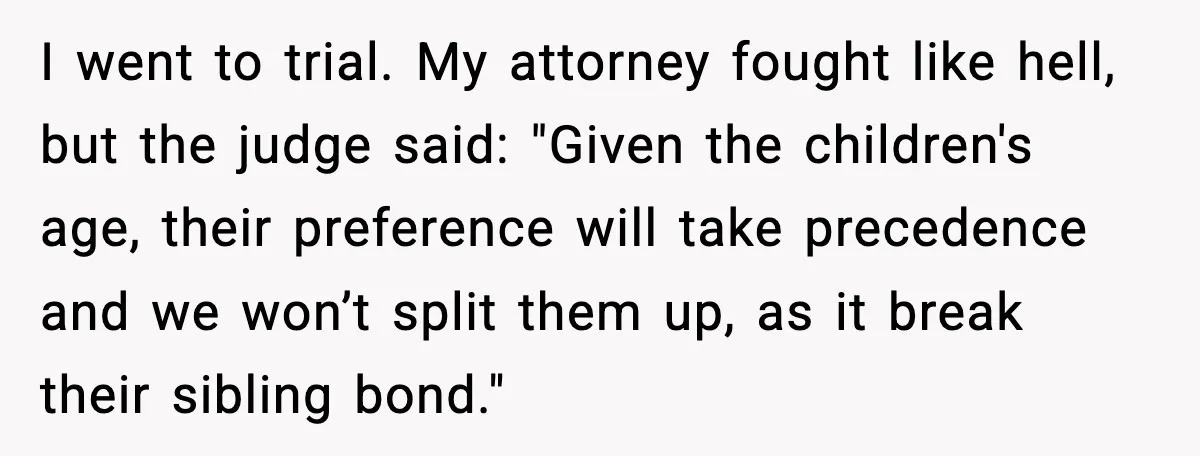 I went to trial. My attorney fought like hell, but the judge said: "Given the children's age, their preference will take precedence and we won’t split them up, as it...